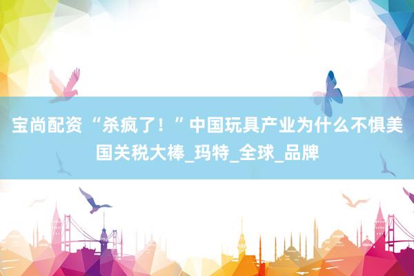 宝尚配资 “杀疯了！”中国玩具产业为什么不惧美国关税大棒_玛特_全球_品牌