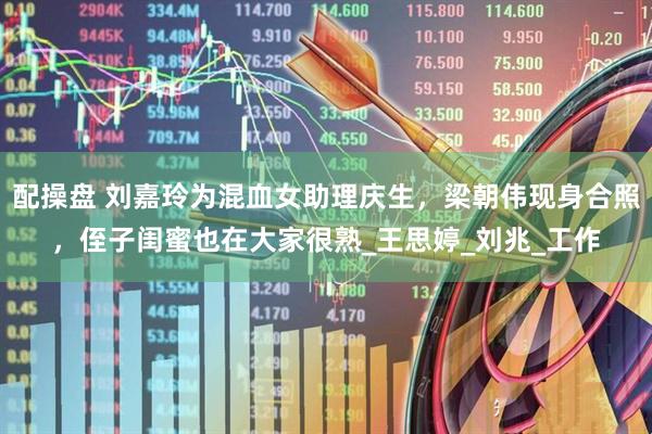 配操盘 刘嘉玲为混血女助理庆生，梁朝伟现身合照，侄子闺蜜也在大家很熟_王思婷_刘兆_工作