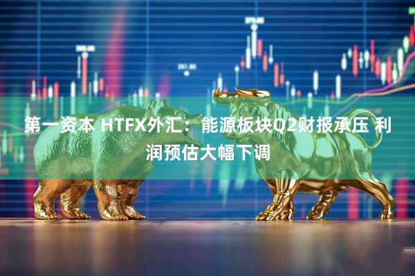 第一资本 HTFX外汇：能源板块Q2财报承压 利润预估大幅下调