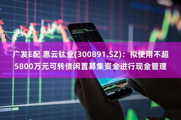 广发E配 惠云钛业(300891.SZ)：拟使用不超5800万元可转债闲置募集资金进行现金管理
