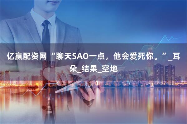 亿赢配资网 “聊天SAO一点，他会爱死你。”_耳朵_结果_空地