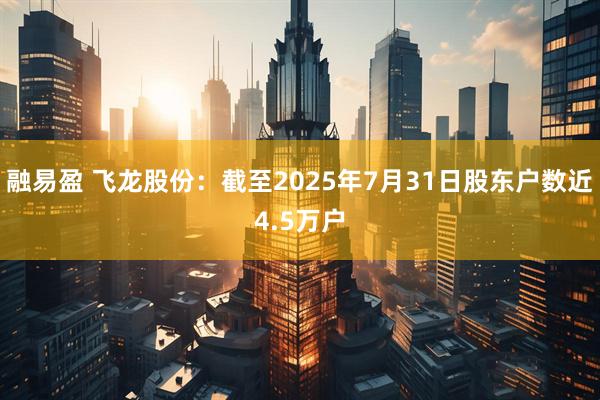 融易盈 飞龙股份：截至2025年7月31日股东户数近4.5万户