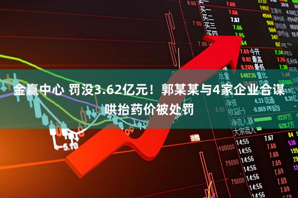 金赢中心 罚没3.62亿元！郭某某与4家企业合谋哄抬药价被处罚