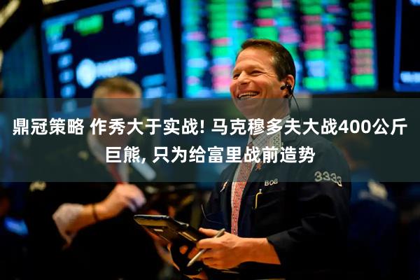 鼎冠策略 作秀大于实战! 马克穆多夫大战400公斤巨熊, 只为给富里战前造势